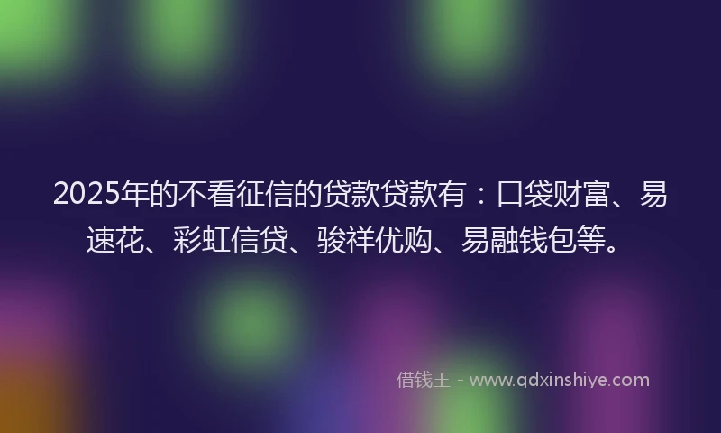 2025年的不看征信的贷款贷款有：口袋财富、易速花、彩虹信贷、骏祥优购、易融钱包等。