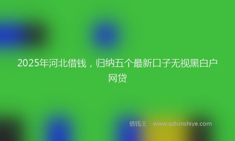 2025年河北借钱，归纳五个最新口子无视黑白户网贷