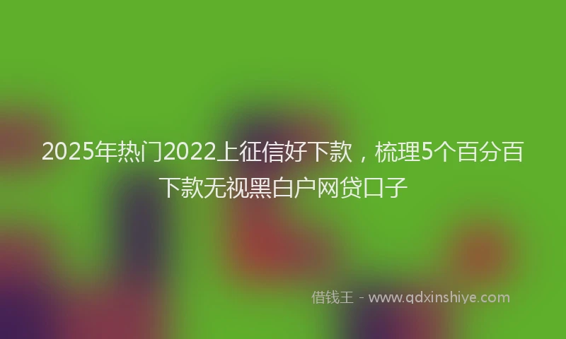 2025年热门2022上征信好下款，梳理5个百分百下款无视黑白户网贷口子