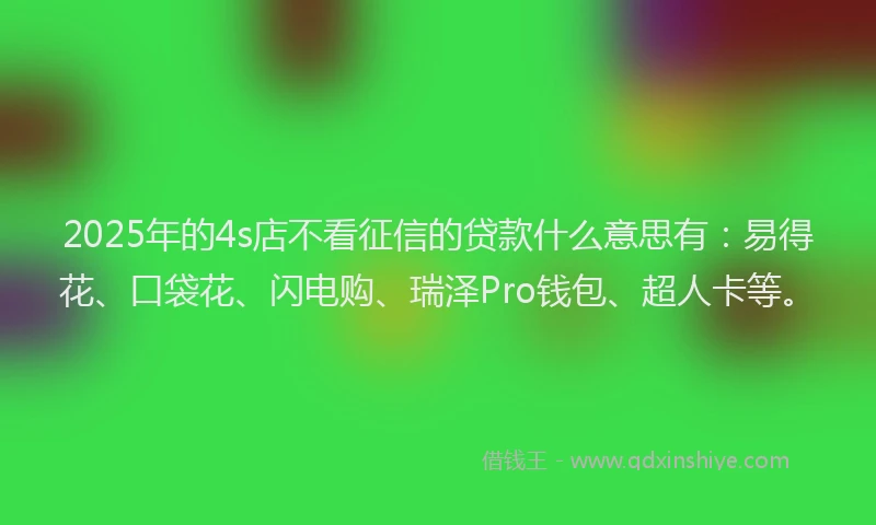 2025年的4s店不看征信的贷款什么意思有：易得花、口袋花、闪电购、瑞泽Pro钱包、超人卡等。