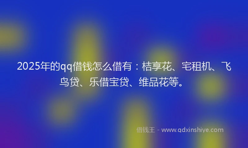 2025年的qq借钱怎么借有：桔享花、宅租机、飞鸟贷、乐借宝贷、维品花等。