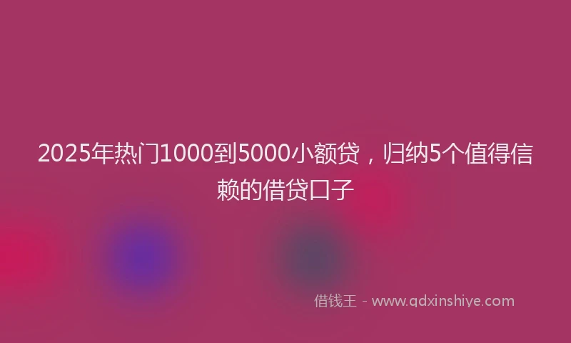 2025年热门1000到5000小额贷，归纳5个值得信赖的借贷口子