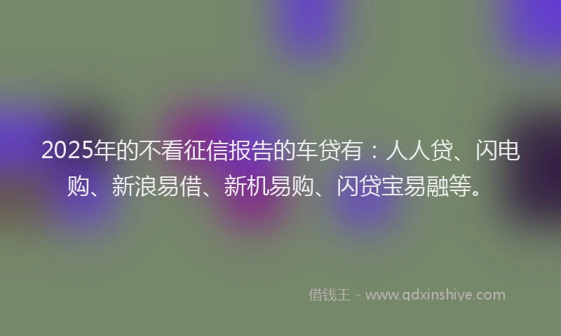 2025年的不看征信报告的车贷有：人人贷、闪电购、新浪易借、新机易购、闪贷宝易融等。