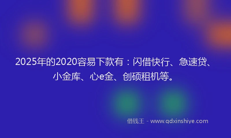 2025年的2020容易下款有：闪借快行、急速贷、小金库、心e金、创硕租机等。