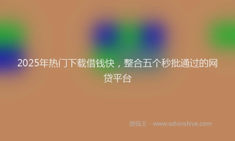 2025年热门下载借钱快，整合五个秒批通过的网贷平台