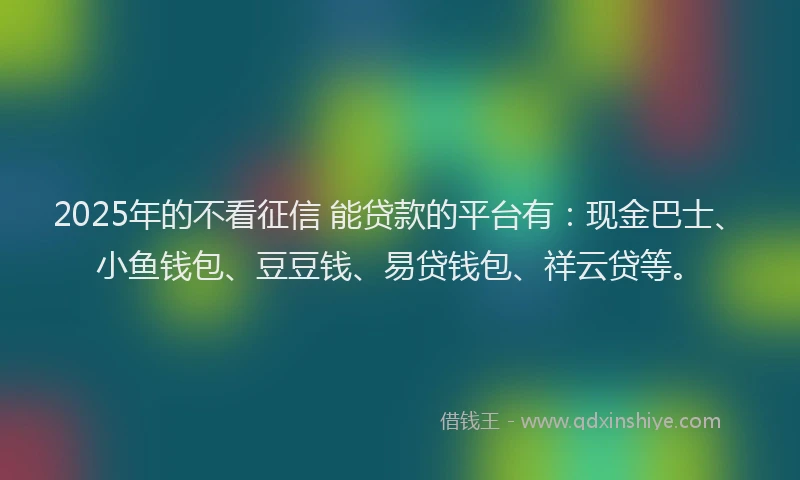 2025年的不看征信 能贷款的平台有：现金巴士、小鱼钱包、豆豆钱、易贷钱包、祥云贷等。