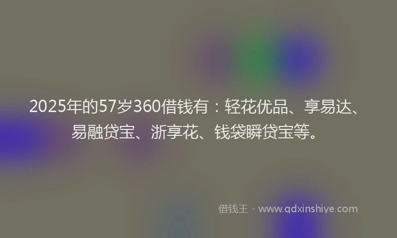 2025年的57岁360借钱有：轻花优品、享易达、易融贷宝、浙享花、钱袋瞬贷宝等。