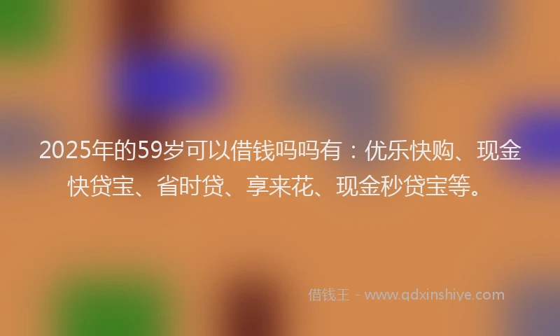 2025年的59岁可以借钱吗吗有：优乐快购、现金快贷宝、省时贷、享来花、现金秒贷宝等。