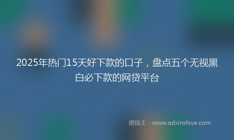 2025年热门15天好下款的口子，盘点五个无视黑白必下款的网贷平台