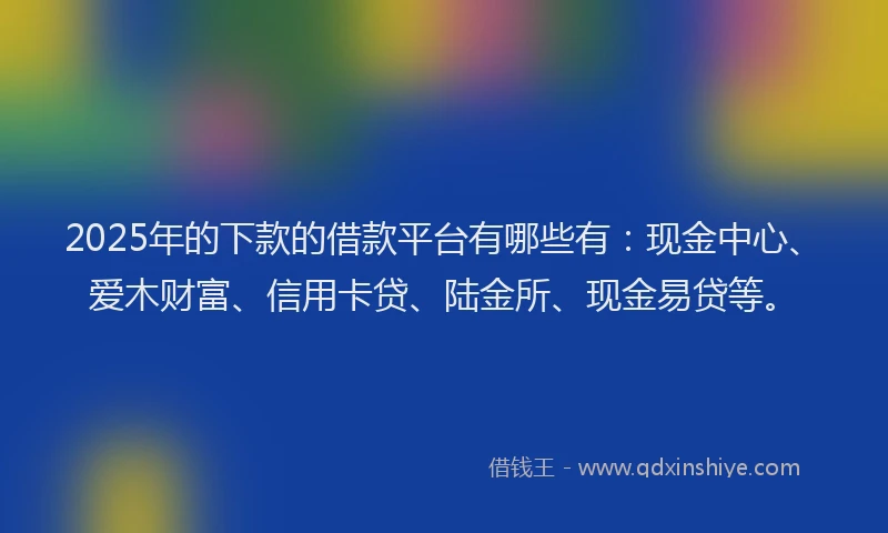 2025年的下款的借款平台有哪些有：现金中心、爱木财富、信用卡贷、陆金所、现金易贷等。