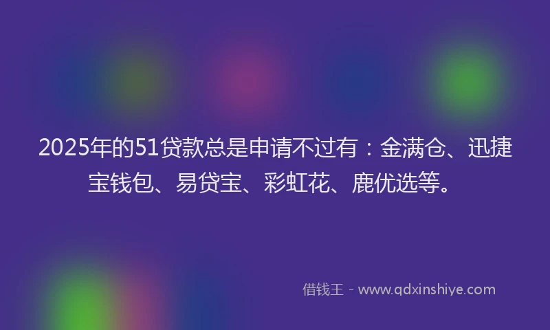 2025年的51贷款总是申请不过有：金满仓、迅捷宝钱包、易贷宝、彩虹花、鹿优选等。
