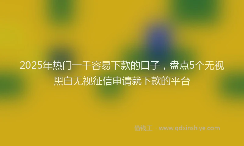 2025年热门一千容易下款的口子，盘点5个无视黑白无视征信申请就下款的平台