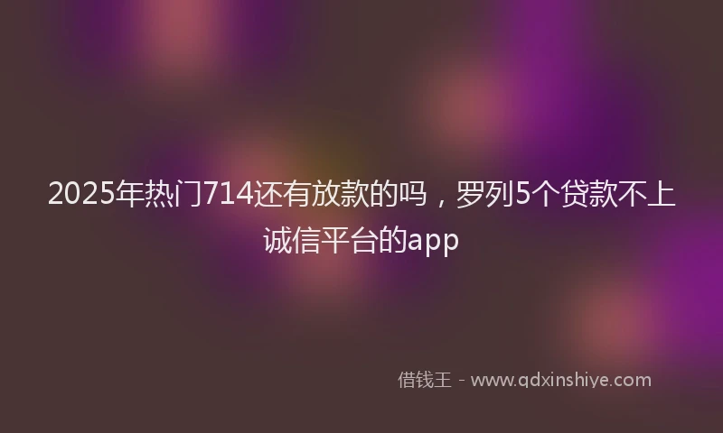2025年热门714还有放款的吗，罗列5个贷款不上诚信平台的app