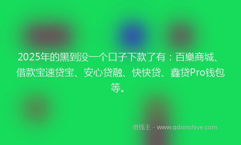 2025年的黑到没一个口子下款了有：百樂商城、借款宝速贷宝、安心贷融、快快贷、鑫贷Pro钱包等。