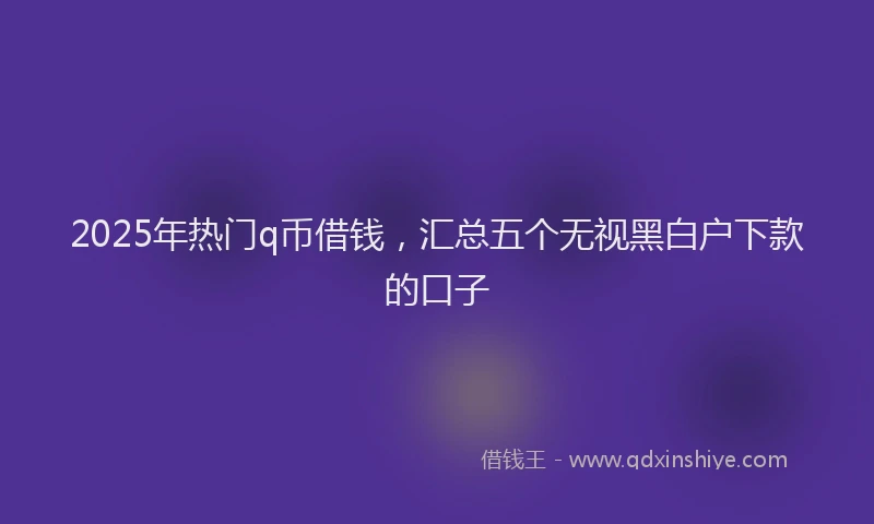 2025年热门q币借钱，汇总五个无视黑白户下款的口子