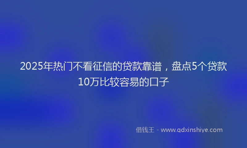 2025年热门不看征信的贷款靠谱，盘点5个贷款10万比较容易的口子