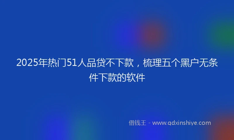 2025年热门51人品贷不下款，梳理五个黑户无条件下款的软件