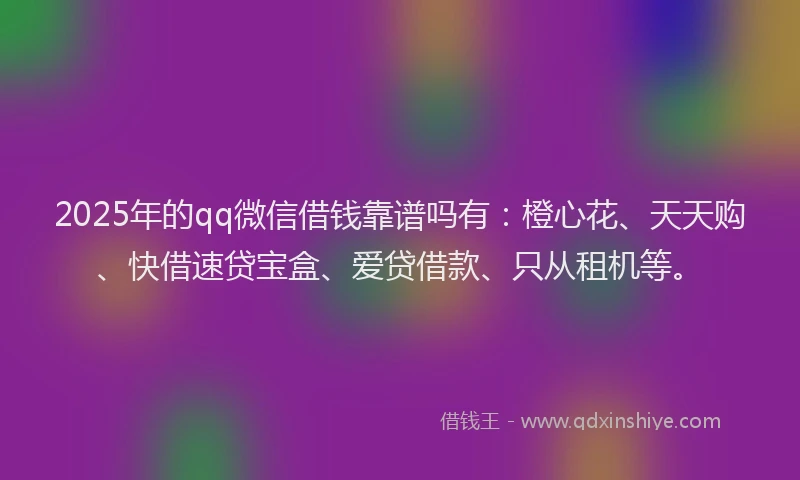 2025年的qq微信借钱靠谱吗有：橙心花、天天购、快借速贷宝盒、爱贷借款、只从租机等。