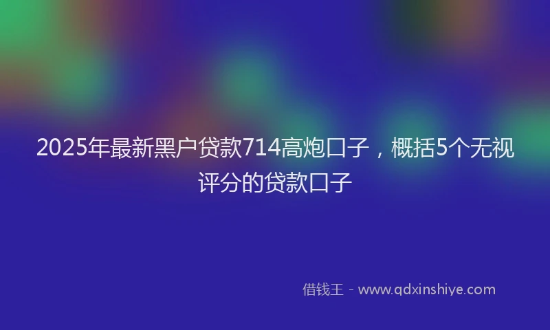 2025年最新黑户贷款714高炮口子，概括5个无视评分的贷款口子