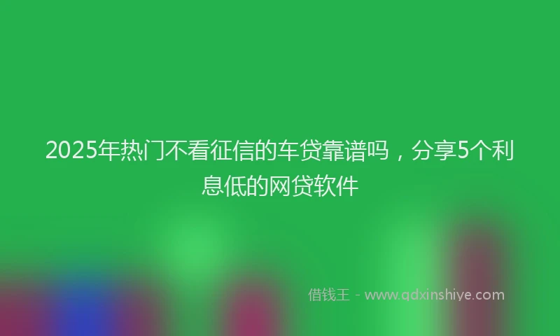 2025年热门不看征信的车贷靠谱吗，分享5个利息低的网贷软件