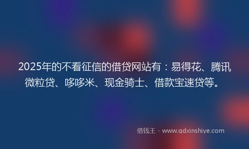 2025年的不看征信的借贷网站有：易得花、腾讯微粒贷、哆哆米、现金骑士、借款宝速贷等。
