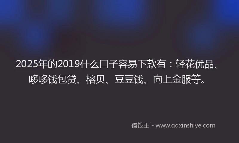 2025年的2019什么口子容易下款有：轻花优品、哆哆钱包贷、榕贝、豆豆钱、向上金服等。