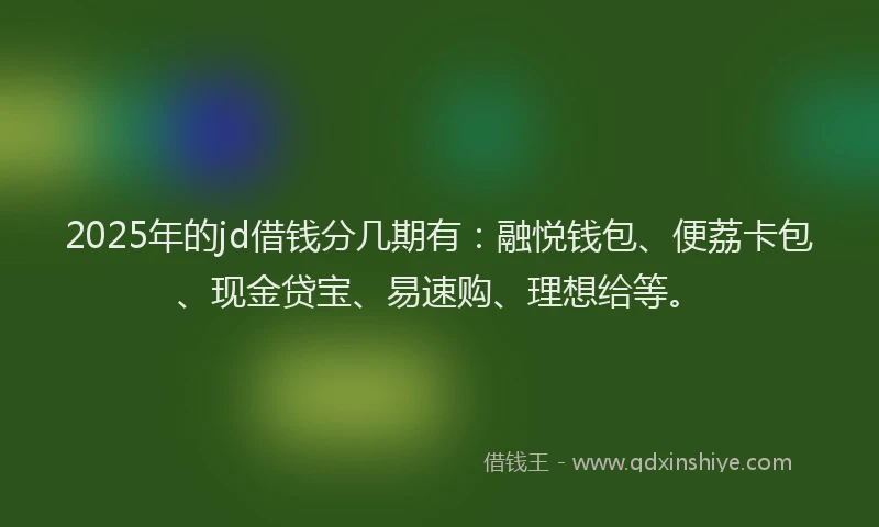 2025年的jd借钱分几期有：融悦钱包、便荔卡包、现金贷宝、易速购、理想给等。