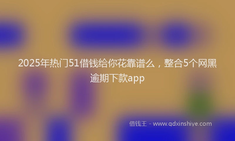 2025年热门51借钱给你花靠谱么，整合5个网黑逾期下款app