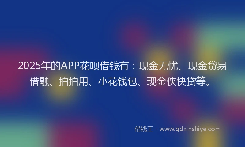 2025年的APP花呗借钱有：现金无忧、现金贷易借融、拍拍用、小花钱包、现金侠快贷等。