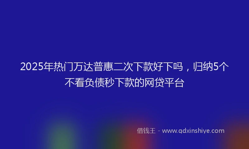 2025年热门万达普惠二次下款好下吗，归纳5个不看负债秒下款的网贷平台