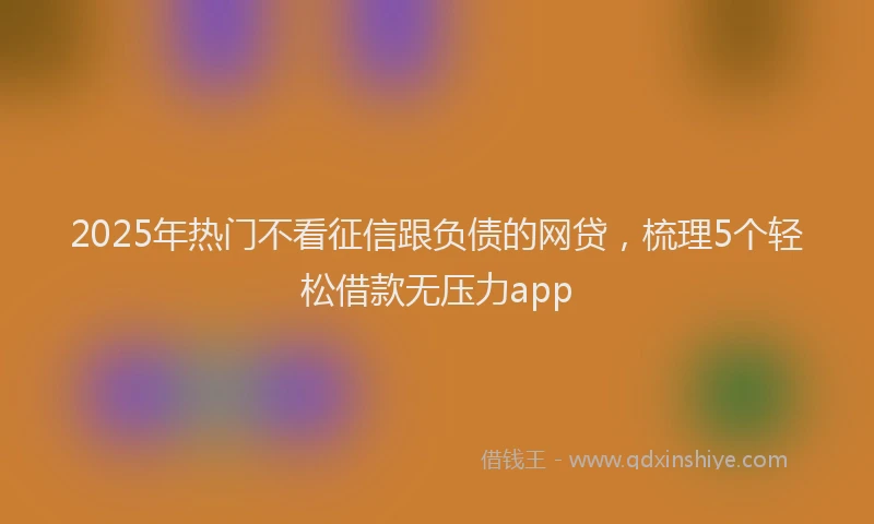 2025年热门不看征信跟负债的网贷，梳理5个轻松借款无压力app
