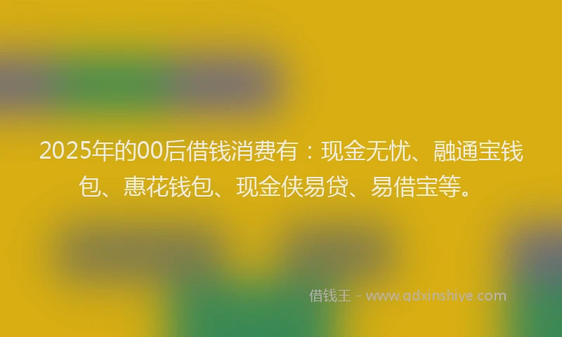 2025年的00后借钱消费有：现金无忧、融通宝钱包、惠花钱包、现金侠易贷、易借宝等。