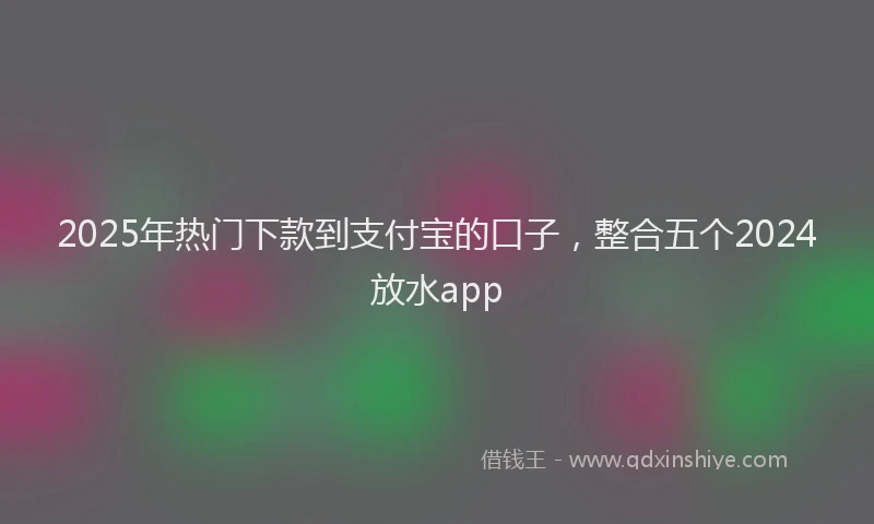 2025年热门下款到支付宝的口子，整合五个2024放水app