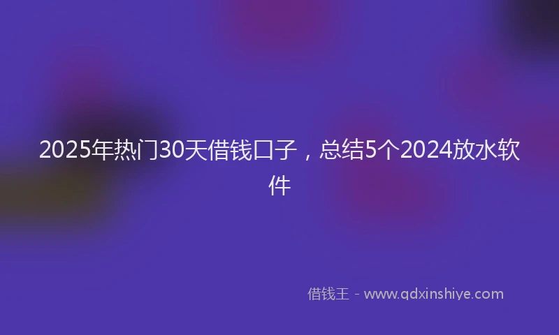 2025年热门30天借钱口子，总结5个2024放水软件