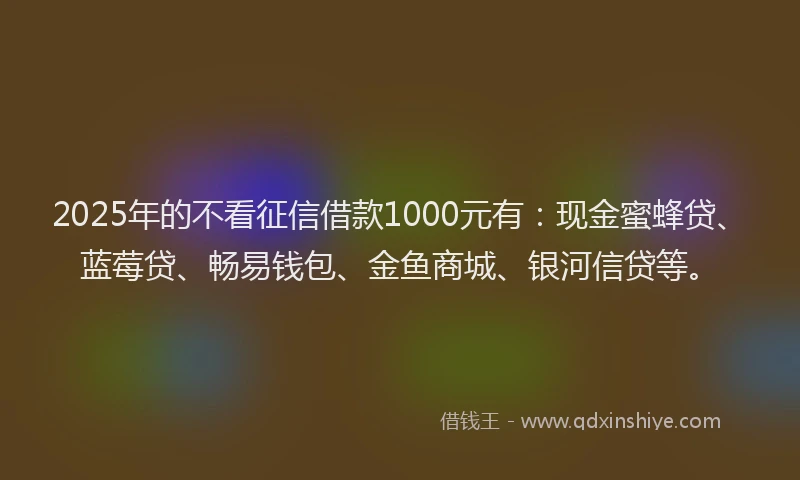 2025年的不看征信借款1000元有：现金蜜蜂贷、蓝莓贷、畅易钱包、金鱼商城、银河信贷等。