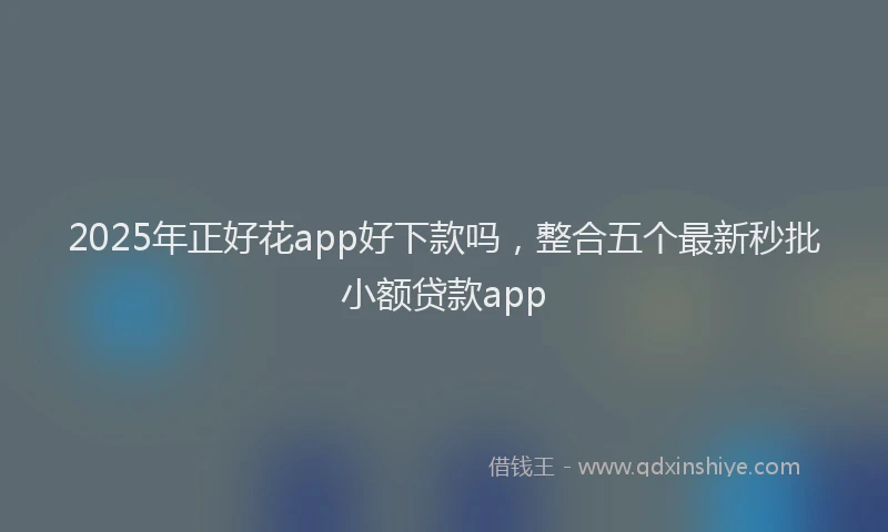 2025年正好花app好下款吗，整合五个最新秒批小额贷款app