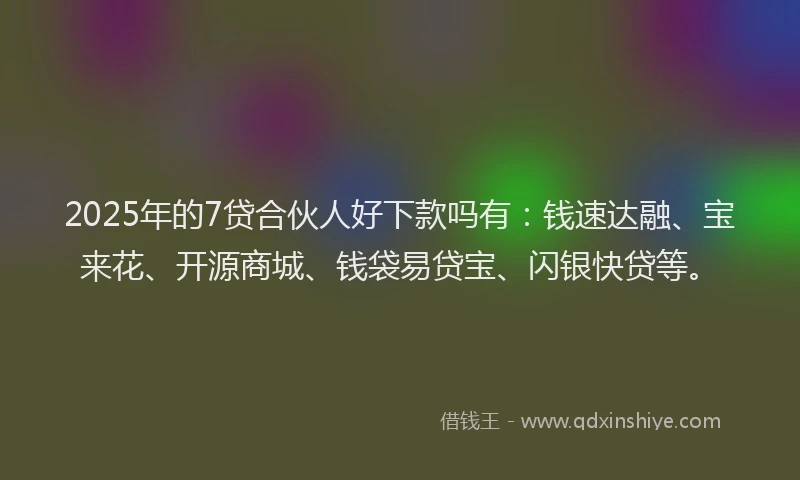 2025年的7贷合伙人好下款吗有：钱速达融、宝来花、开源商城、钱袋易贷宝、闪银快贷等。
