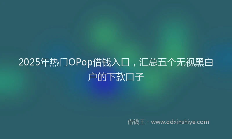 2025年热门OPop借钱入口，汇总五个无视黑白户的下款口子
