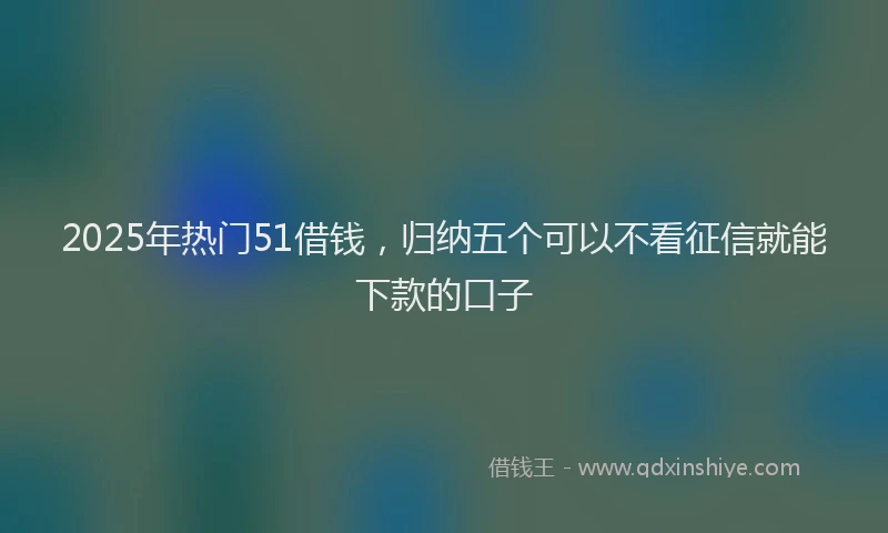 2025年热门51借钱，归纳五个可以不看征信就能下款的口子