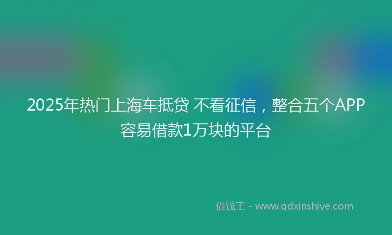 2025年热门上海车抵贷 不看征信,整合五个APP容易借款1万块的平台