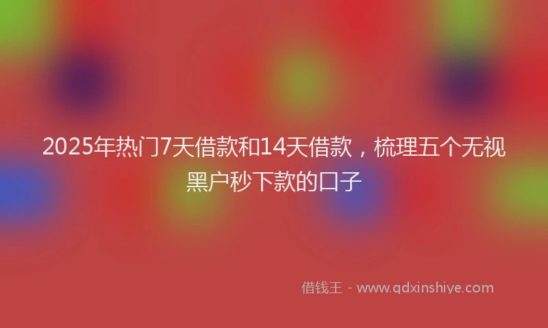 2025年热门7天借款和14天借款，梳理五个无视黑户秒下款的口子