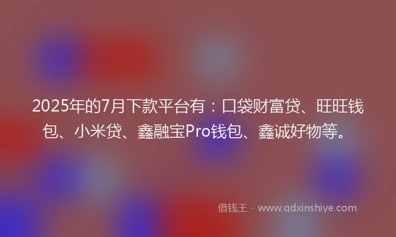 2025年的7月下款平台有：口袋财富贷、旺旺钱包、小米贷、鑫融宝Pro钱包、鑫诚好物等。