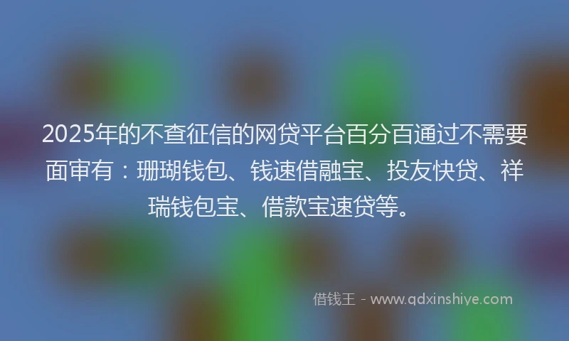 2025年的不查征信的网贷平台百分百通过不需要面审有：珊瑚钱包、钱速借融宝、投友快贷、祥瑞钱包宝、借款宝速贷等。