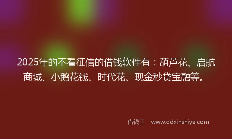2025年的不看征信的借钱软件有：葫芦花、启航商城、小鹅花钱、时代花、现金秒贷宝融等。