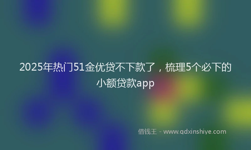2025年热门51金优贷不下款了，梳理5个必下的小额贷款app