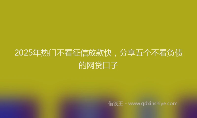 2025年热门不看征信放款快，分享五个不看负债的网贷口子