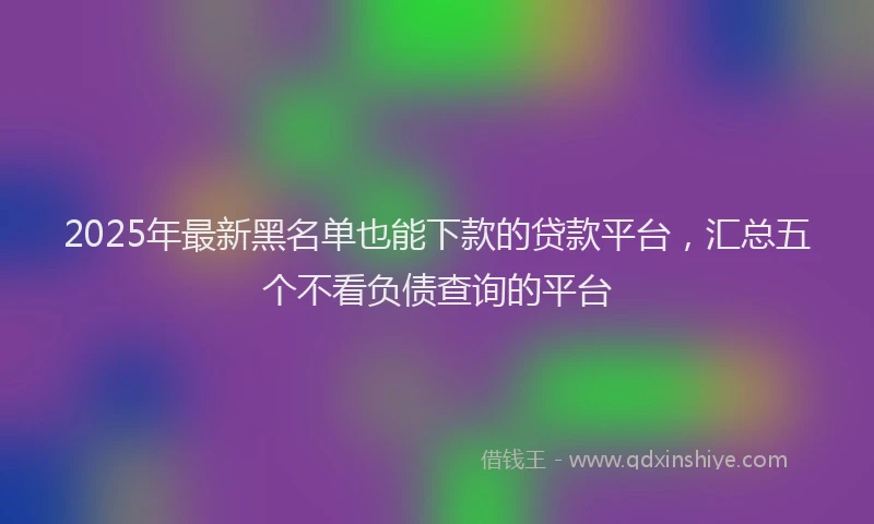 2025年最新黑名单也能下款的贷款平台，汇总五个不看负债查询的平台