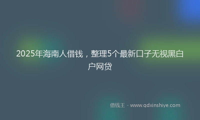 2025年海南人借钱，整理5个最新口子无视黑白户网贷