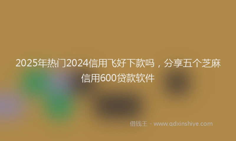 2025年热门2024信用飞好下款吗，分享五个芝麻信用600贷款软件