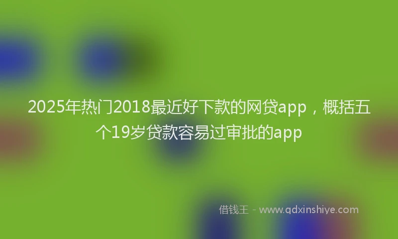 2025年热门2018最近好下款的网贷app，概括五个19岁贷款容易过审批的app